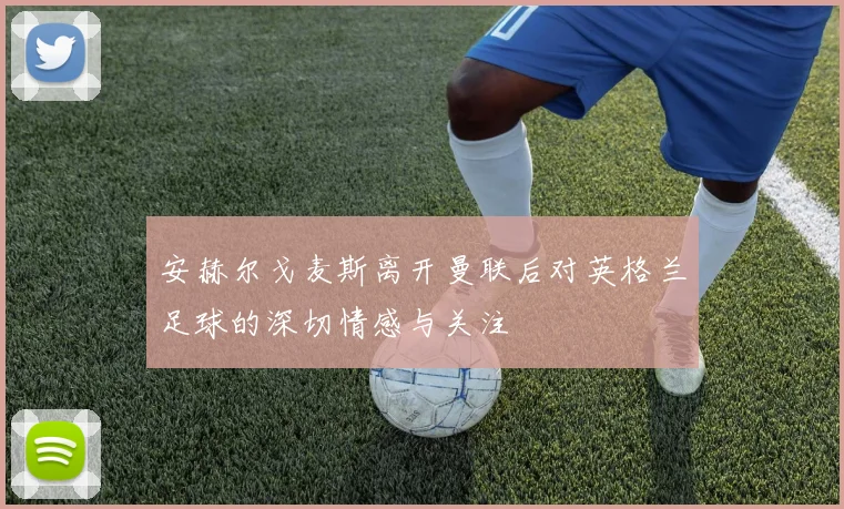 安赫尔戈麦斯离开曼联后对英格兰足球的深切情感与关注
