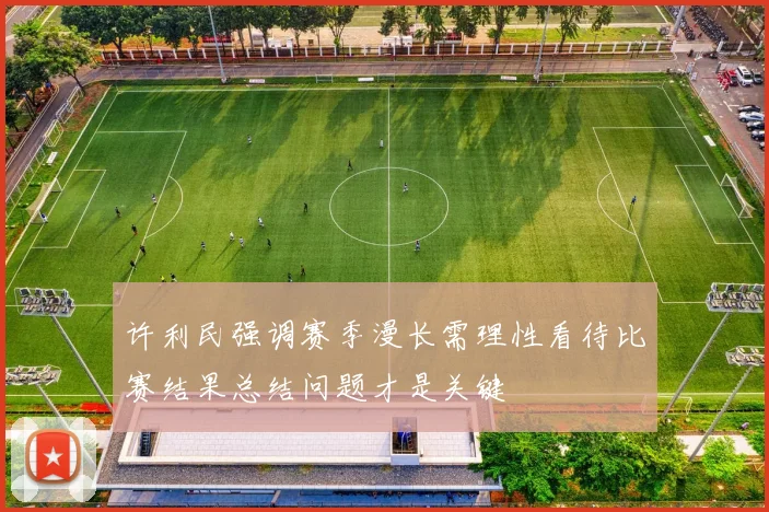许利民强调赛季漫长需理性看待比赛结果总结问题才是关键
