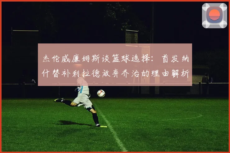 杰伦威廉姆斯谈篮球选择：首发纳什替补利拉德放弃乔治的理由解析