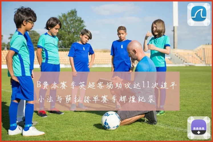 B费本赛季英超客场助攻达11次追平小法与萨拉赫单赛季辉煌纪录