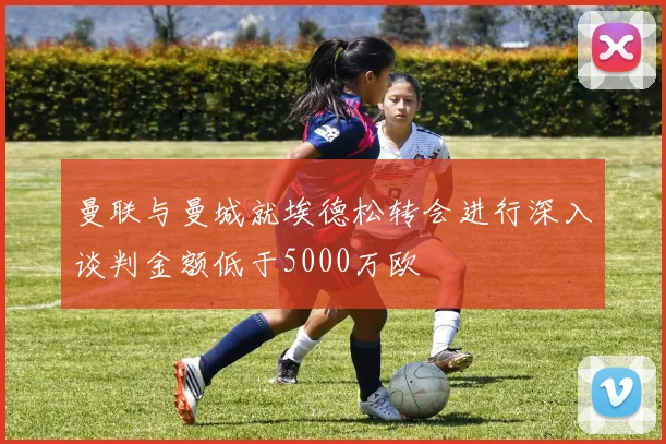 曼联与曼城就埃德松转会进行深入谈判金额低于5000万欧