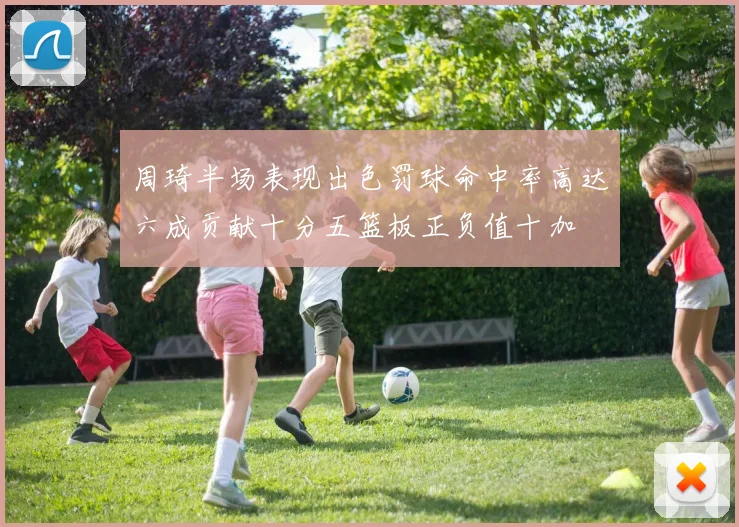 周琦半场表现出色罚球命中率高达六成贡献十分五篮板正负值十加