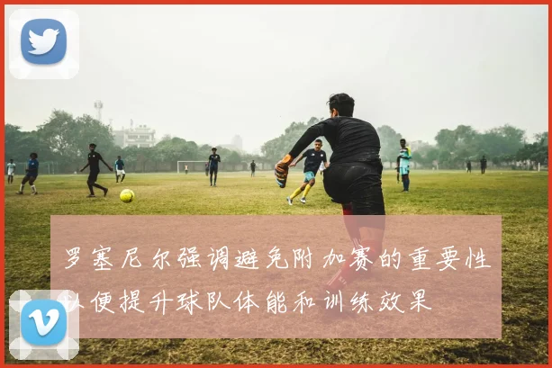 罗塞尼尔强调避免附加赛的重要性以便提升球队体能和训练效果