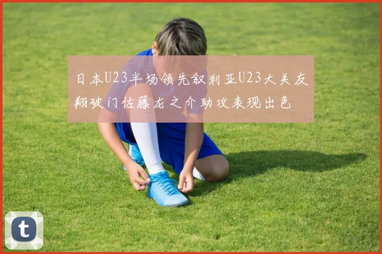 日本U23半场领先叙利亚U23大关友翔破门佐藤龙之介助攻表现出色