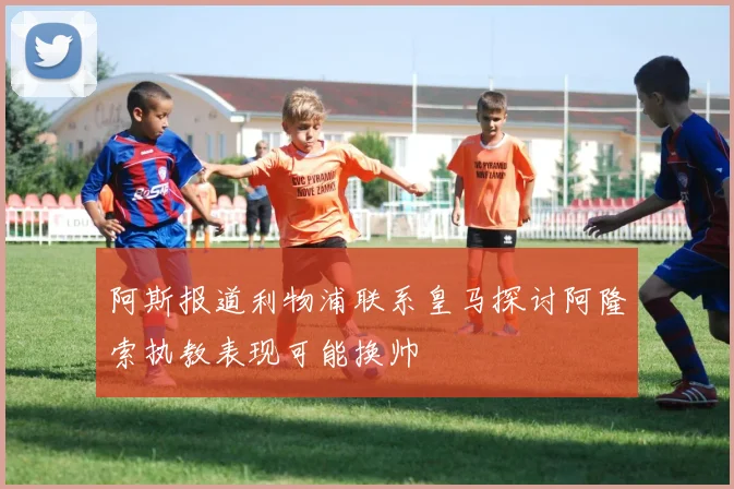 阿斯报道利物浦联系皇马探讨阿隆索执教表现可能换帅