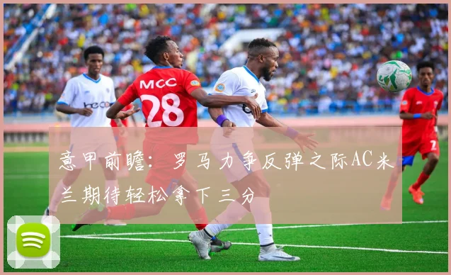 意甲前瞻：罗马力争反弹之际AC米兰期待轻松拿下三分