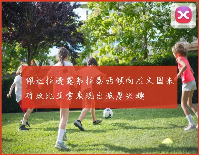 佩杜拉透露弗拉泰西倾向尤文国米对坎比亚索表现出浓厚兴趣