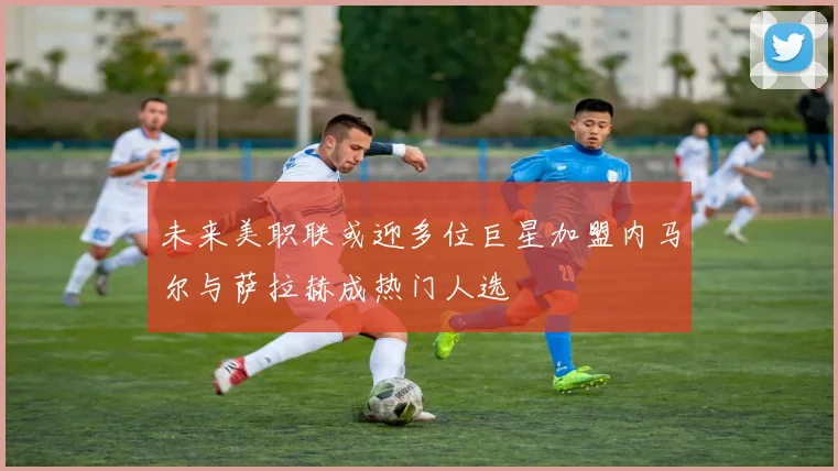 未来美职联或迎多位巨星加盟内马尔与萨拉赫成热门人选